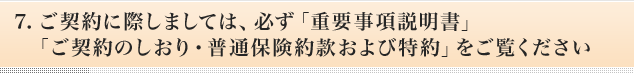 7.ご契約に際しましては、必ず「重要事項説明書」「ご契約のしおり・普通保険約款および特約」をご覧ください