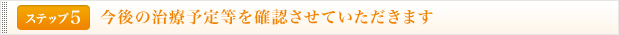 <ステップ5>今後の治療予定等を確認させていただきます