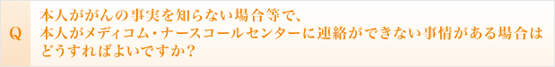 本人ががんの事実を知らない場合等で、本人がメディコム・ナースコールセンターに連絡ができない事情がある場合はどうすればよいですか？