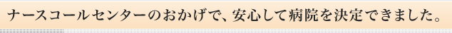 ナースコールセンターのおかげで、安心して病院を決定できました。