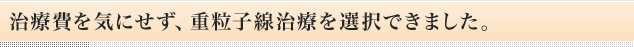 治療費を気にせず、重粒子線治療を選択できました。