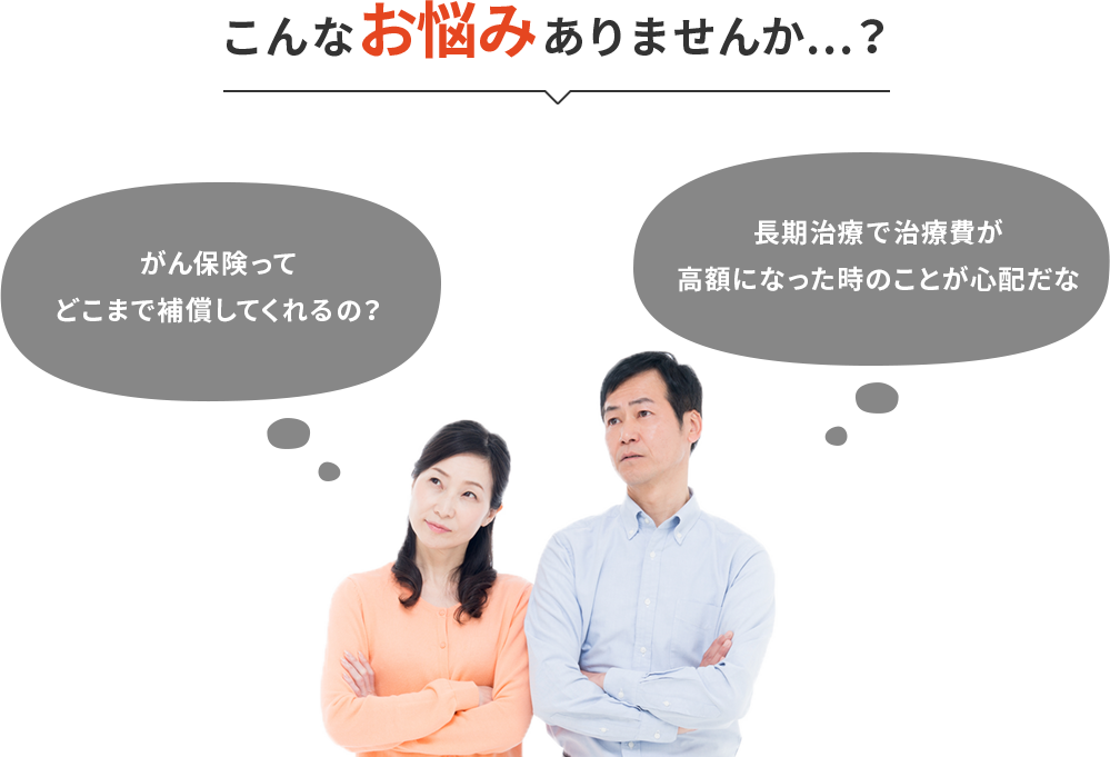 こんなお悩みありませんか…?「がん保険ってどこまで補償してくれるの?」「長期治療で治療費が高額になった時のことが心配だな」