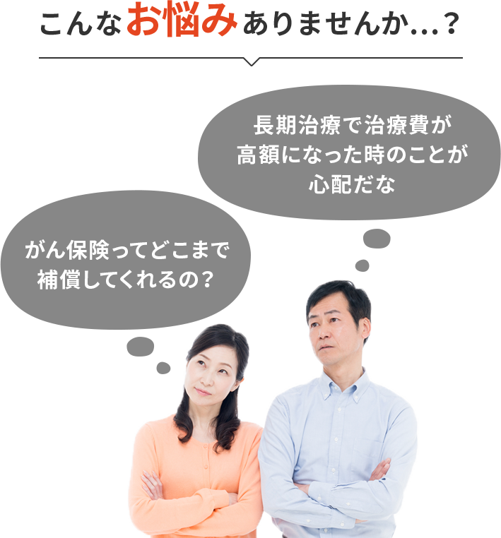 こんなお悩みありませんか…?「がん保険ってどこまで補償してくれるの?」「長期治療で治療費が高額になった時のことが心配だな」